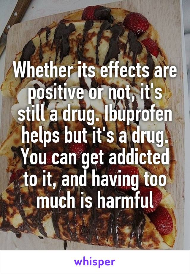 Whether its effects are positive or not, it's still a drug. Ibuprofen helps but it's a drug. You can get addicted to it, and having too much is harmful