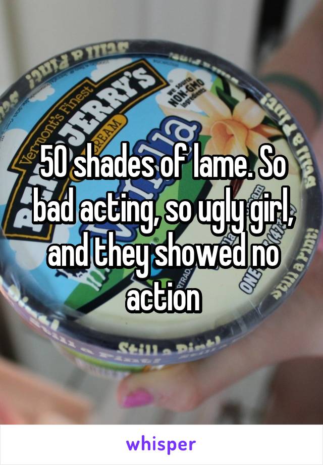 50 shades of lame. So bad acting, so ugly girl, and they showed no action