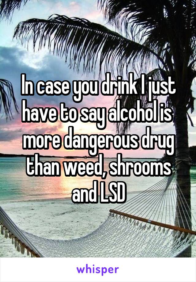 In case you drink I just have to say alcohol is  more dangerous drug than weed, shrooms and LSD