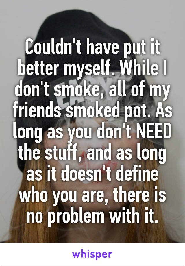 Couldn't have put it better myself. While I don't smoke, all of my friends smoked pot. As long as you don't NEED the stuff, and as long as it doesn't define who you are, there is no problem with it.