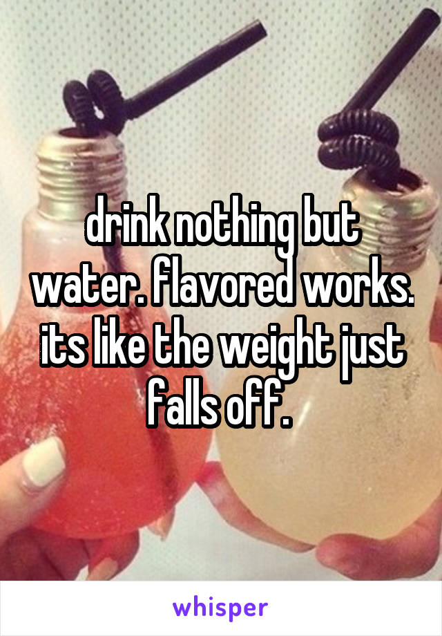 drink nothing but water. flavored works. its like the weight just falls off. 