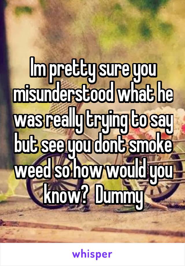 Im pretty sure you misunderstood what he was really trying to say but see you dont smoke weed so how would you know?  Dummy