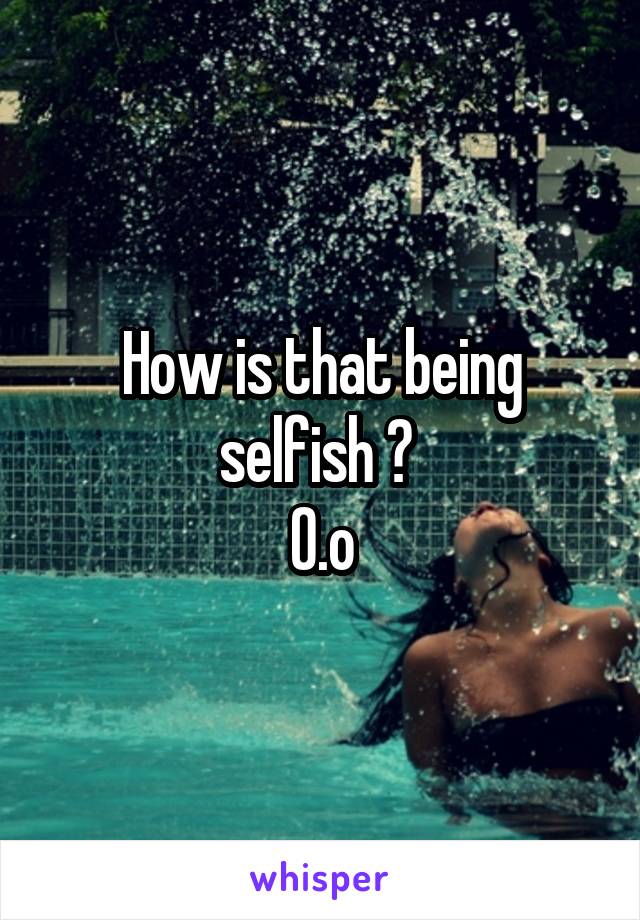 How is that being selfish ? 
0.o