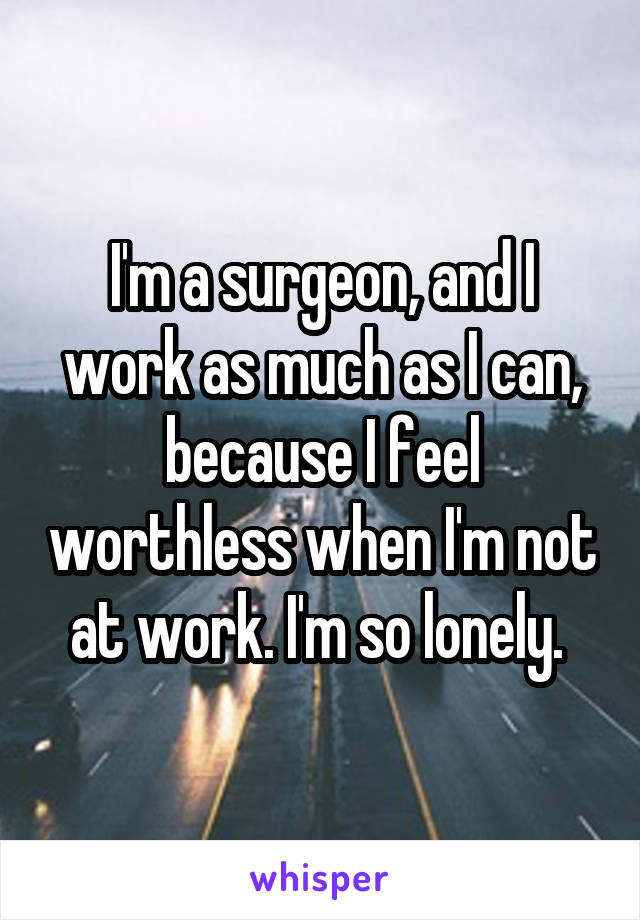 I'm a surgeon, and I work as much as I can, because I feel worthless when I'm not at work. I'm so lonely. 