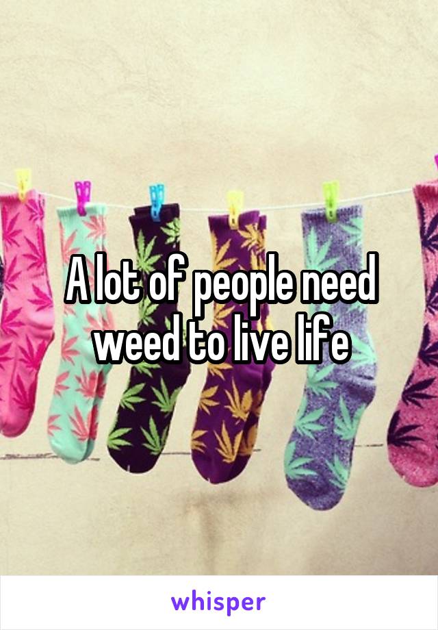 A lot of people need weed to live life