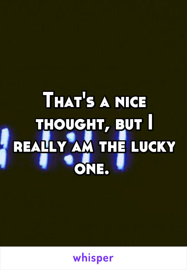 That's a nice thought, but I really am the lucky one. 