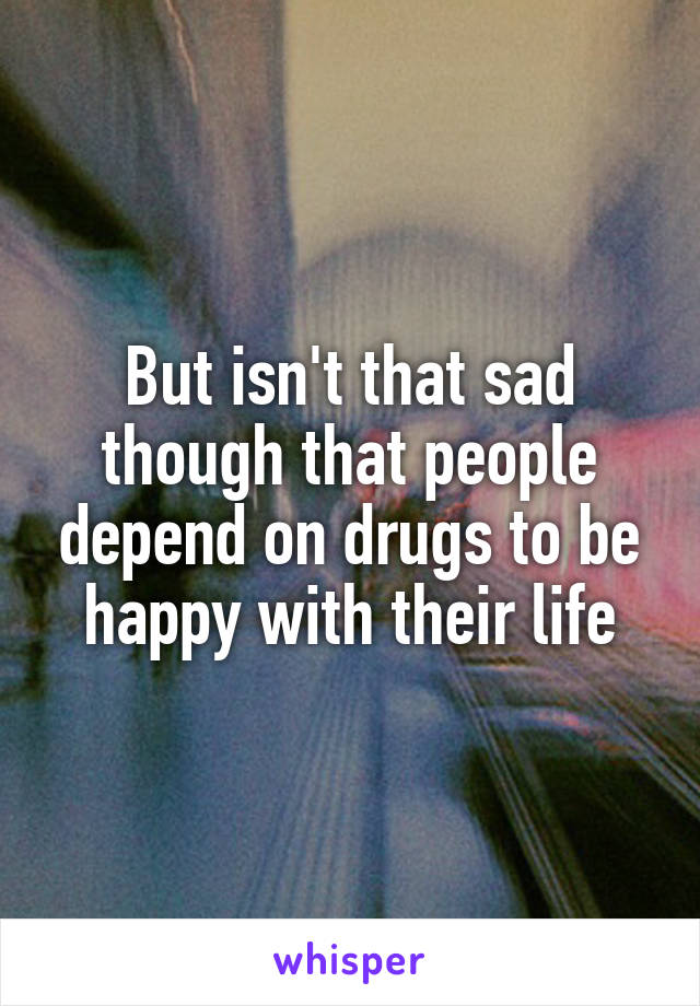 But isn't that sad though that people depend on drugs to be happy with their life