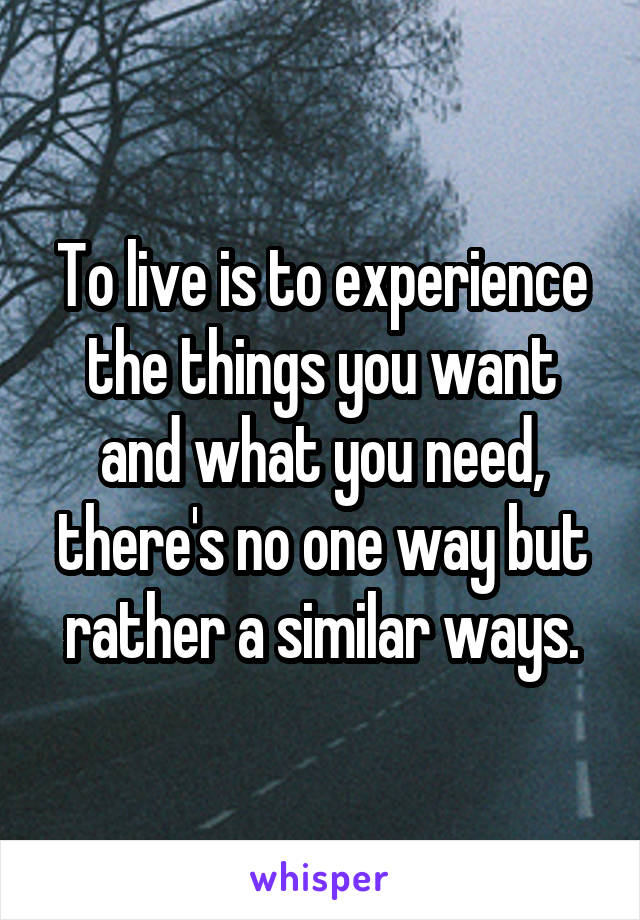 To live is to experience the things you want and what you need, there's no one way but rather a similar ways.