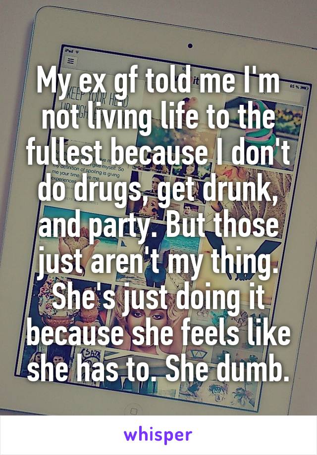 My ex gf told me I'm not living life to the fullest because I don't do drugs, get drunk, and party. But those just aren't my thing. She's just doing it because she feels like she has to. She dumb.