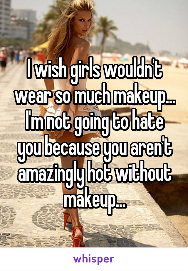 I wish girls wouldn't wear so much makeup... I'm not going to hate you because you aren't amazingly hot without makeup...