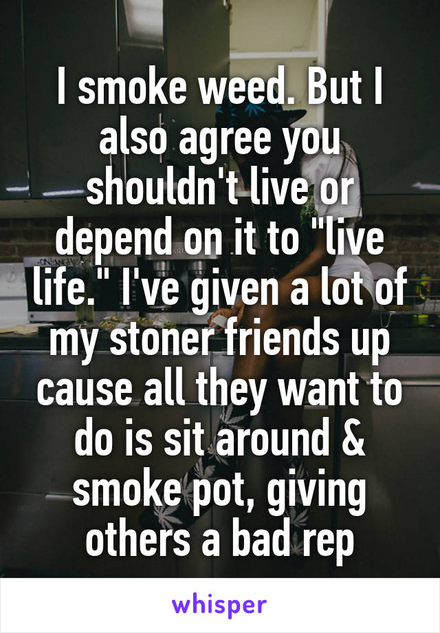 I smoke weed. But I also agree you shouldn't live or depend on it to "live life." I've given a lot of my stoner friends up cause all they want to do is sit around & smoke pot, giving others a bad rep