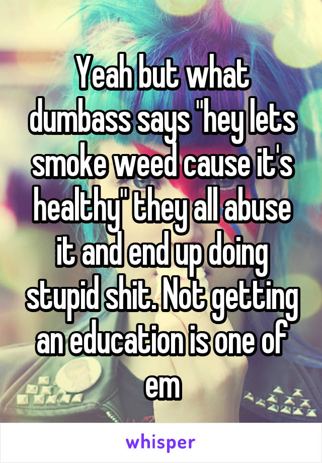 Yeah but what dumbass says "hey lets smoke weed cause it's healthy" they all abuse it and end up doing stupid shit. Not getting an education is one of em