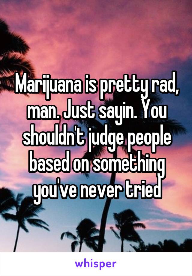 Marijuana is pretty rad, man. Just sayin. You shouldn't judge people based on something you've never tried