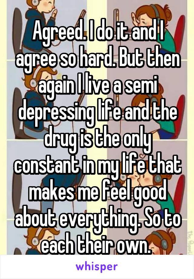 Agreed. I do it and I agree so hard. But then again I live a semi depressing life and the drug is the only constant in my life that makes me feel good about everything. So to each their own. 