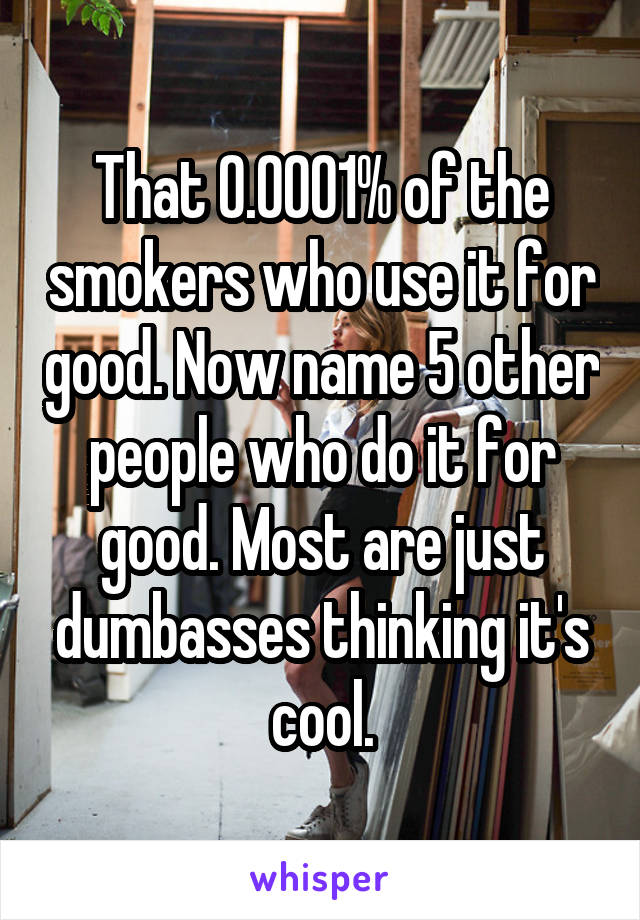 That 0.0001% of the smokers who use it for good. Now name 5 other people who do it for good. Most are just dumbasses thinking it's cool.