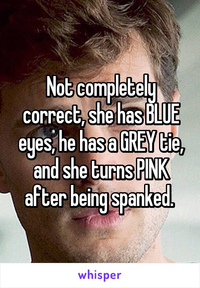 Not completely correct, she has BLUE eyes, he has a GREY tie, and she turns PINK after being spanked. 