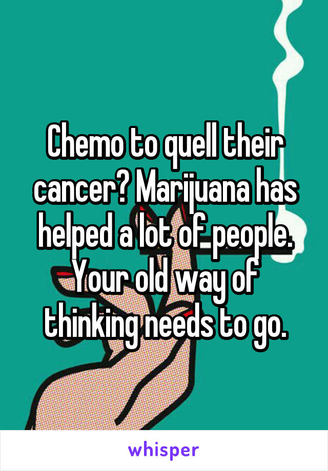 Chemo to quell their cancer? Marijuana has helped a lot of people. Your old way of thinking needs to go.