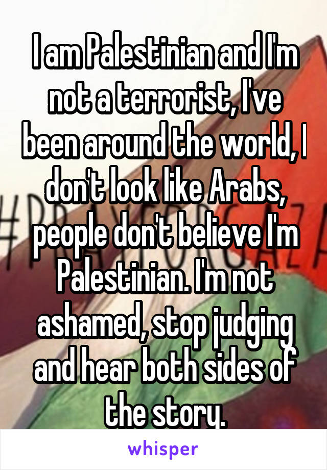 I am Palestinian and I'm not a terrorist, I've been around the world, I don't look like Arabs, people don't believe I'm Palestinian. I'm not ashamed, stop judging and hear both sides of the story.