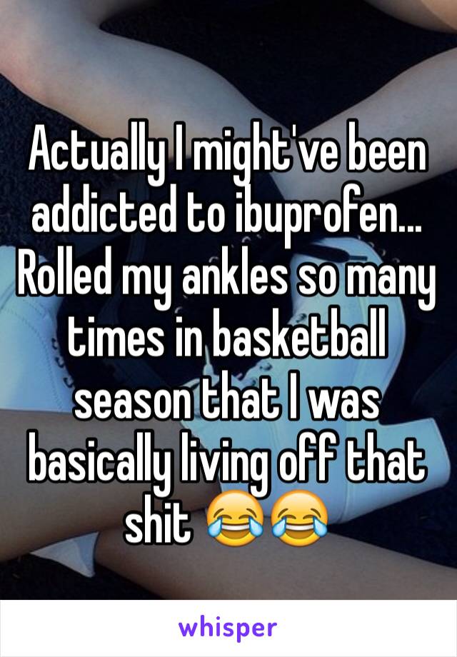 Actually I might've been addicted to ibuprofen... Rolled my ankles so many times in basketball season that I was basically living off that shit 😂😂