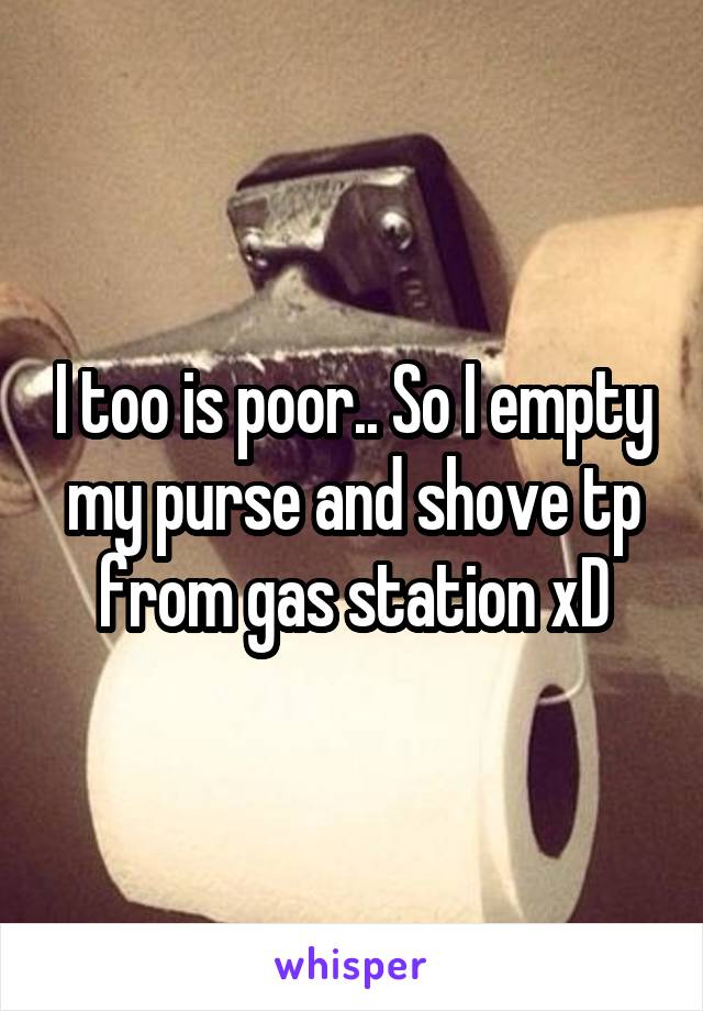 I too is poor.. So I empty my purse and shove tp from gas station xD