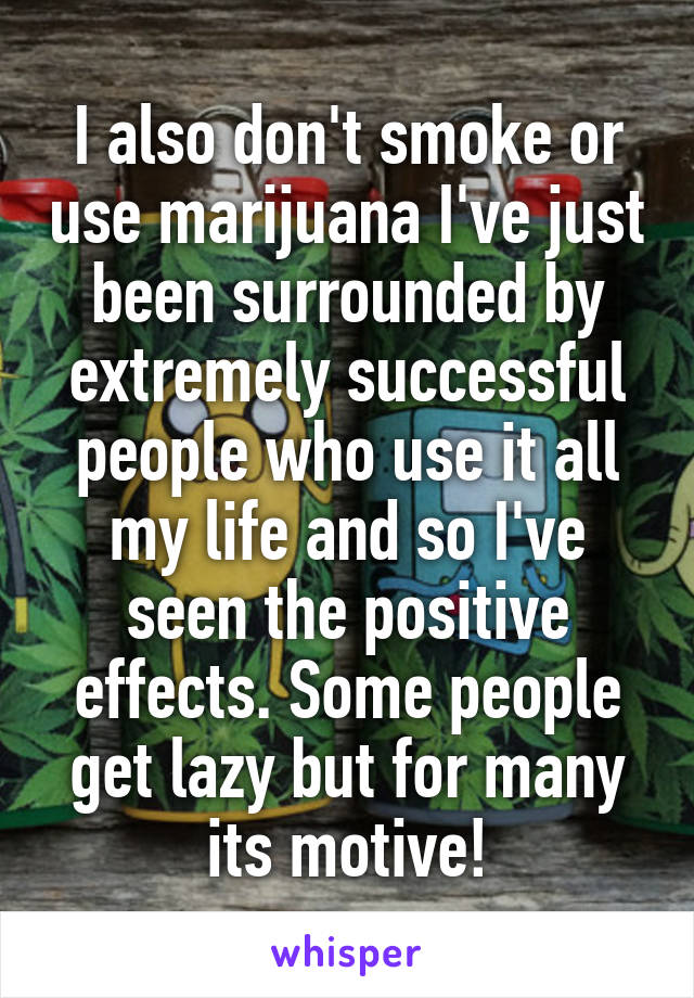 I also don't smoke or use marijuana I've just been surrounded by extremely successful people who use it all my life and so I've seen the positive effects. Some people get lazy but for many its motive!