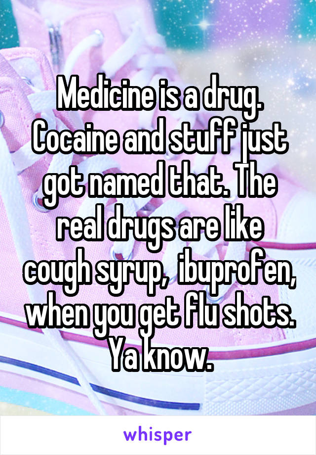 Medicine is a drug. Cocaine and stuff just got named that. The real drugs are like cough syrup,  ibuprofen, when you get flu shots. Ya know.