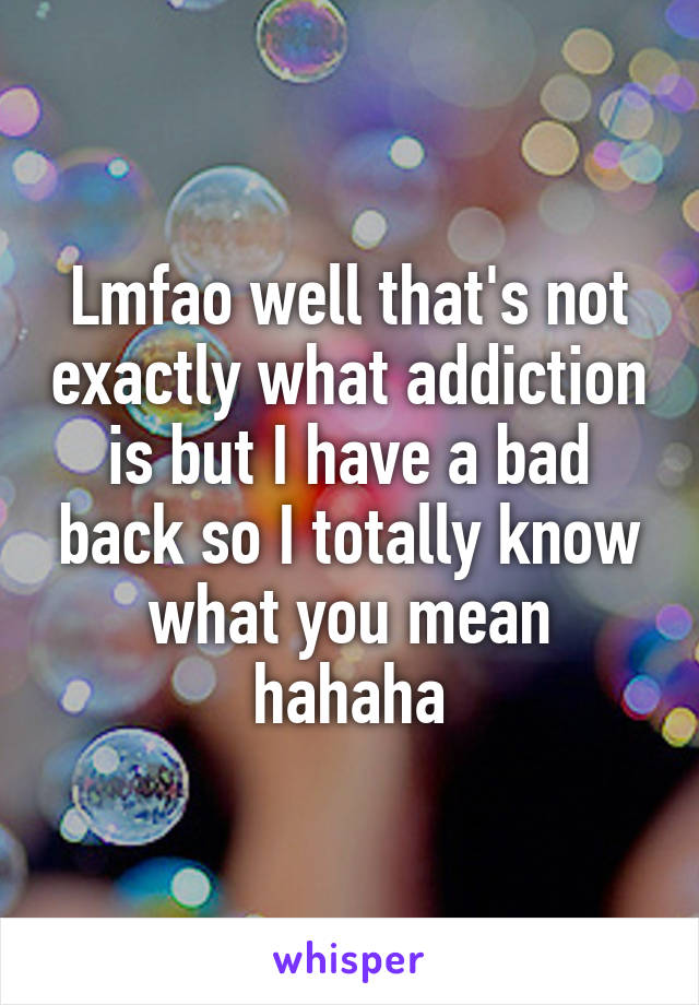 Lmfao well that's not exactly what addiction is but I have a bad back so I totally know what you mean hahaha