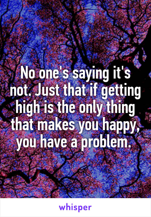 No one's saying it's not. Just that if getting high is the only thing that makes you happy, you have a problem. 