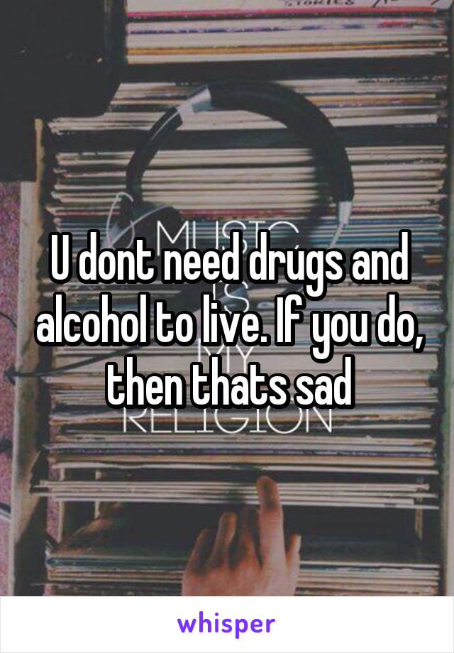 U dont need drugs and alcohol to live. If you do, then thats sad