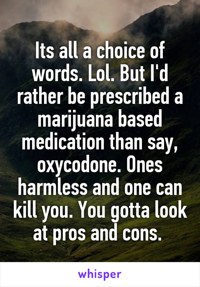 Its all a choice of words. Lol. But I'd rather be prescribed a marijuana based medication than say, oxycodone. Ones harmless and one can kill you. You gotta look at pros and cons. 