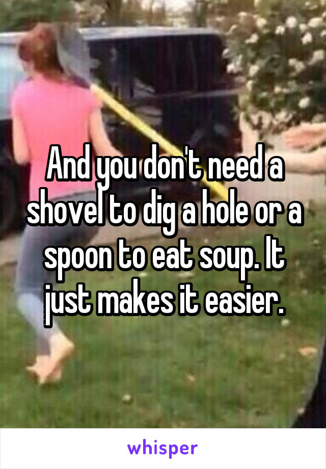 And you don't need a shovel to dig a hole or a spoon to eat soup. It just makes it easier.