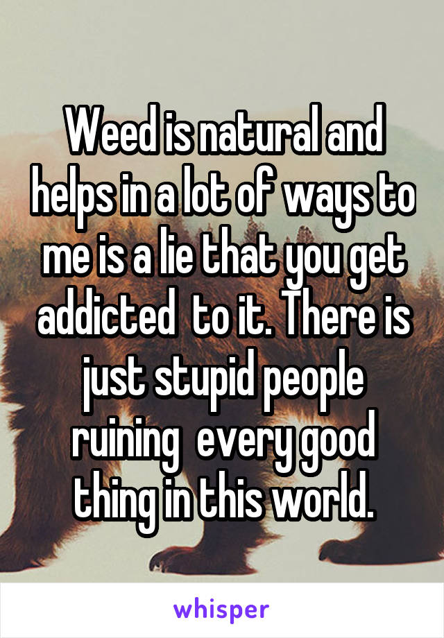 Weed is natural and helps in a lot of ways to me is a lie that you get addicted  to it. There is just stupid people ruining  every good thing in this world.