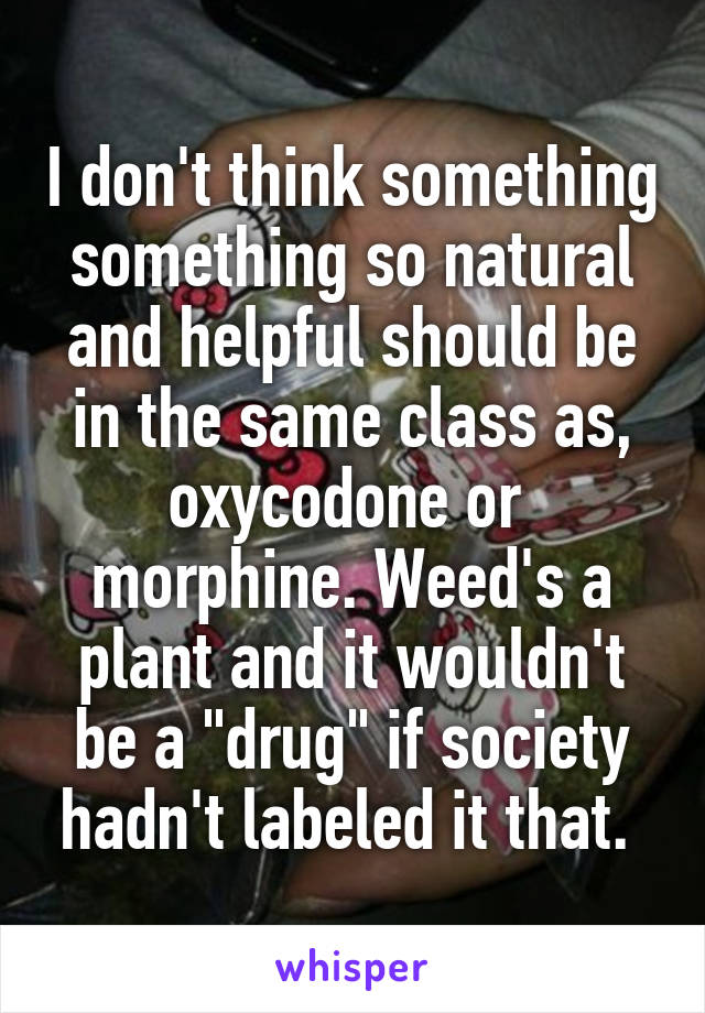 I don't think something something so natural and helpful should be in the same class as, oxycodone or  morphine. Weed's a plant and it wouldn't be a "drug" if society hadn't labeled it that. 