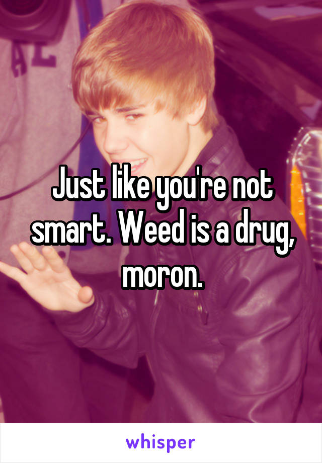 Just like you're not smart. Weed is a drug, moron.