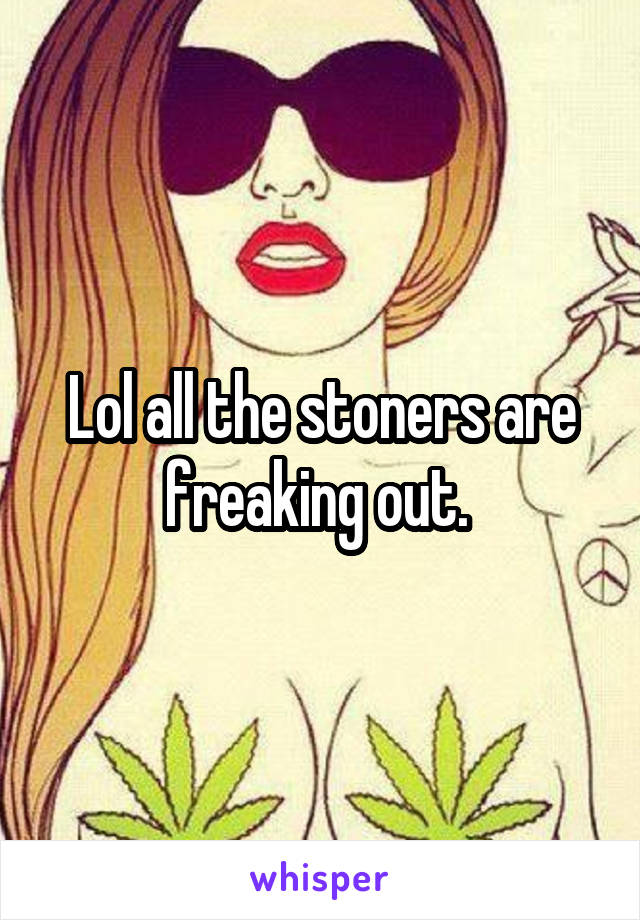 Lol all the stoners are freaking out. 