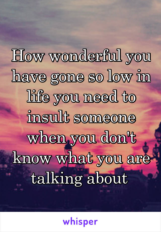 How wonderful you have gone so low in life you need to insult someone when you don't know what you are talking about 