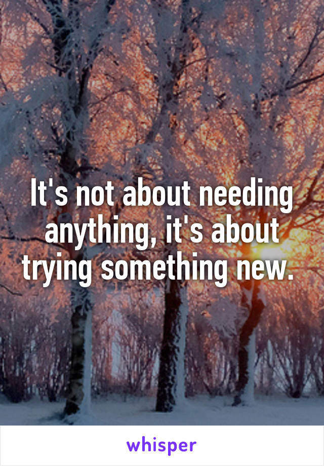 It's not about needing anything, it's about trying something new. 