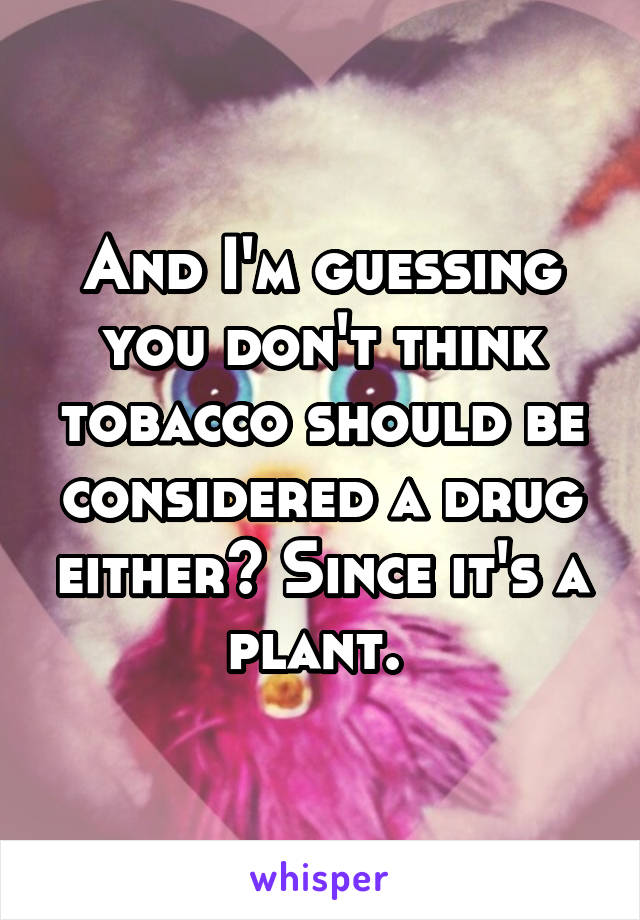 And I'm guessing you don't think tobacco should be considered a drug either? Since it's a plant. 