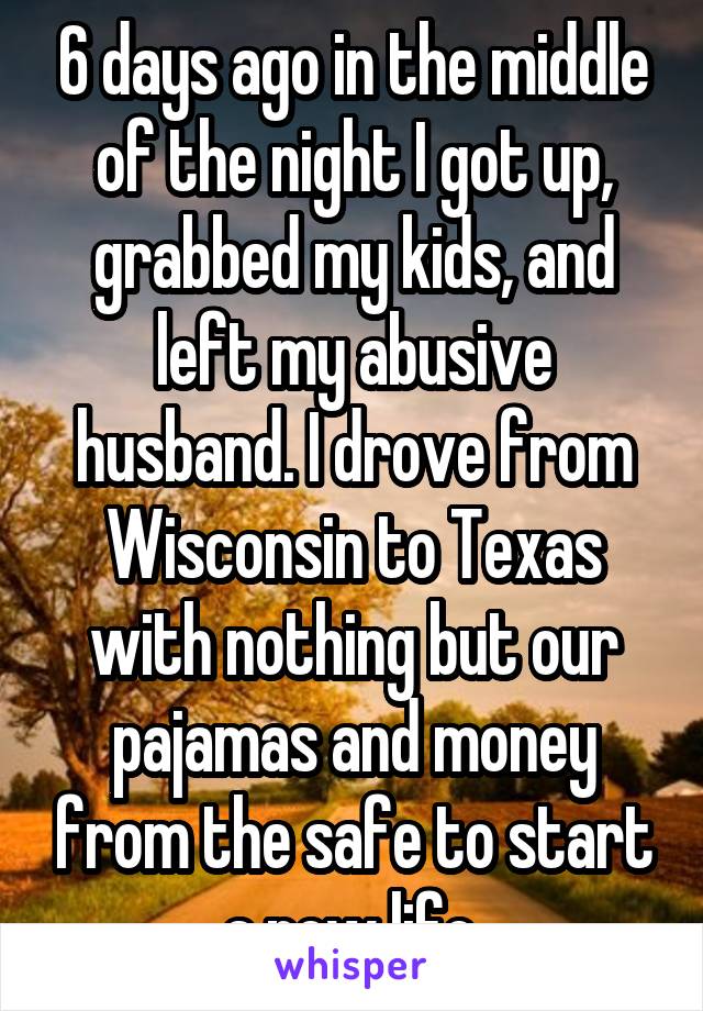 6 days ago in the middle of the night I got up, grabbed my kids, and left my abusive husband. I drove from Wisconsin to Texas with nothing but our pajamas and money from the safe to start a new life.