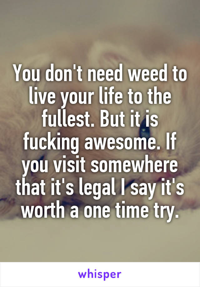 You don't need weed to live your life to the fullest. But it is fucking awesome. If you visit somewhere that it's legal I say it's worth a one time try.