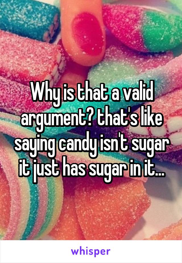 Why is that a valid argument? that's like saying candy isn't sugar it just has sugar in it...