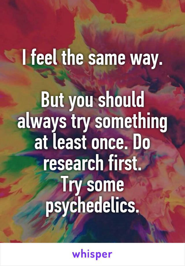 I feel the same way.

But you should always try something at least once. Do research first.
Try some psychedelics.