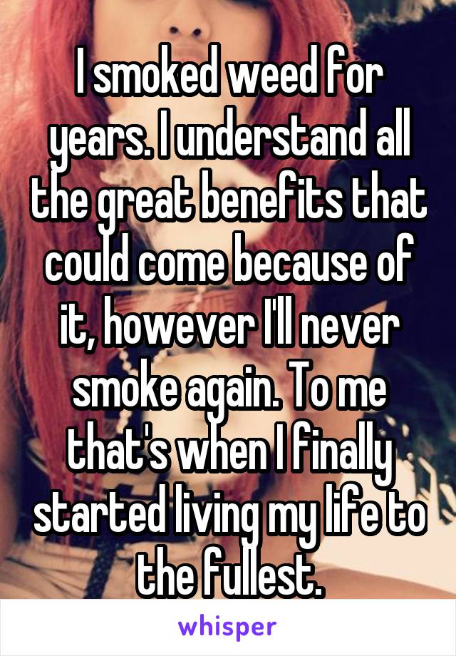 I smoked weed for years. I understand all the great benefits that could come because of it, however I'll never smoke again. To me that's when I finally started living my life to the fullest.