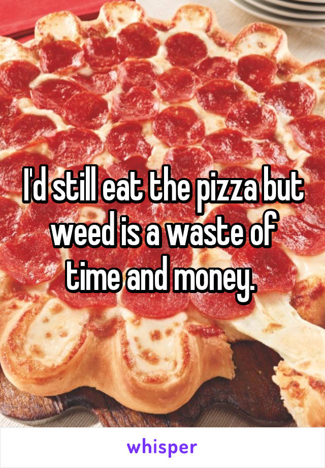 I'd still eat the pizza but weed is a waste of time and money. 