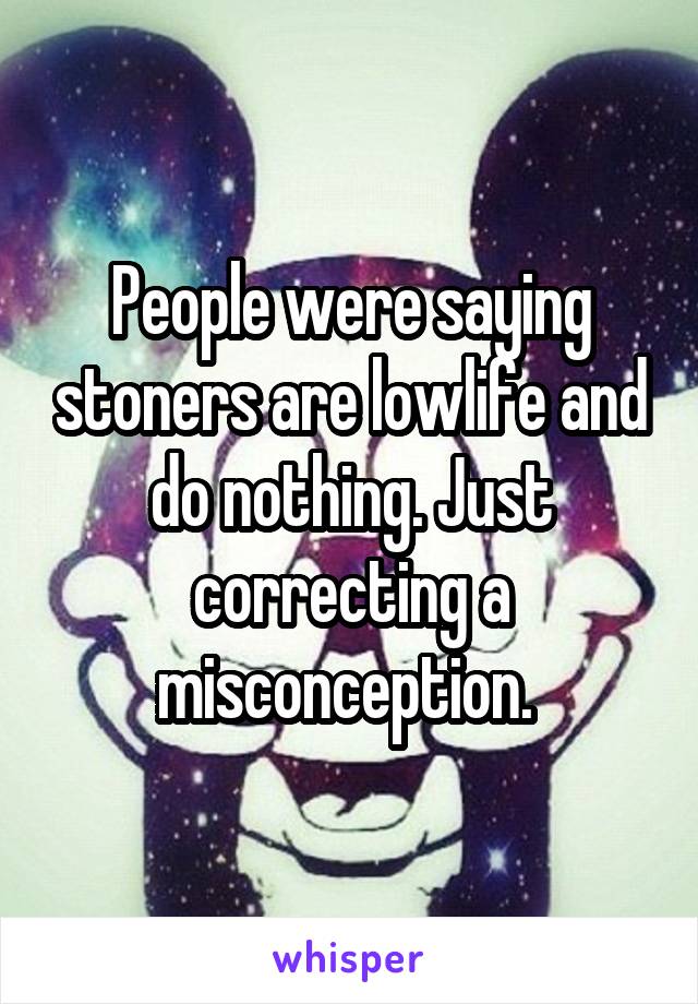 People were saying stoners are lowlife and do nothing. Just correcting a misconception. 