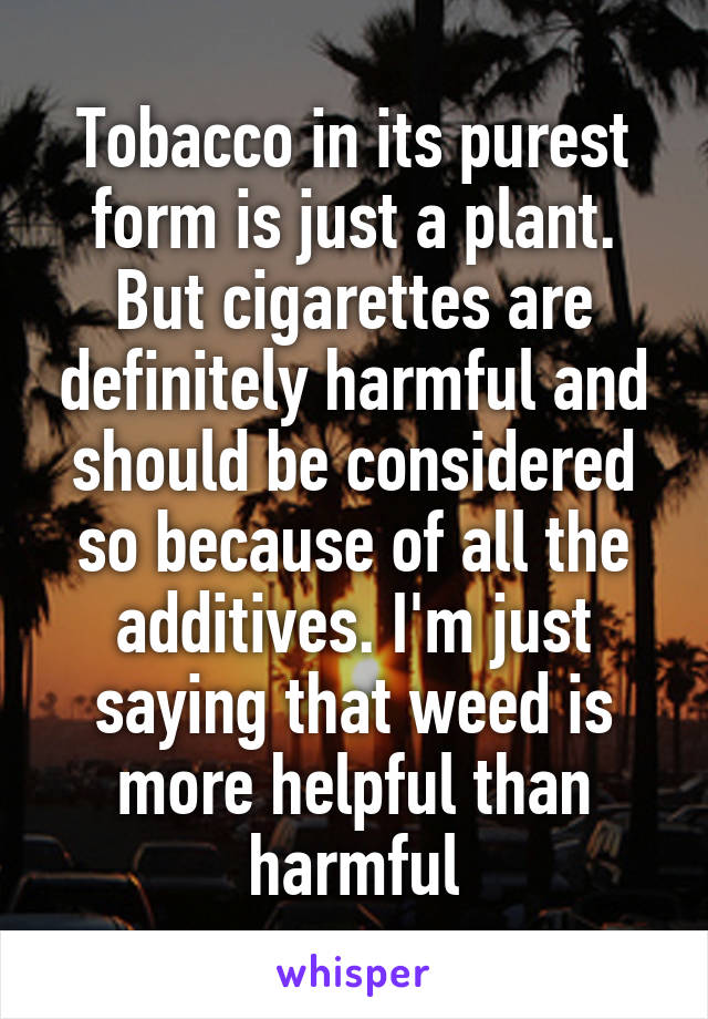 Tobacco in its purest form is just a plant. But cigarettes are definitely harmful and should be considered so because of all the additives. I'm just saying that weed is more helpful than harmful