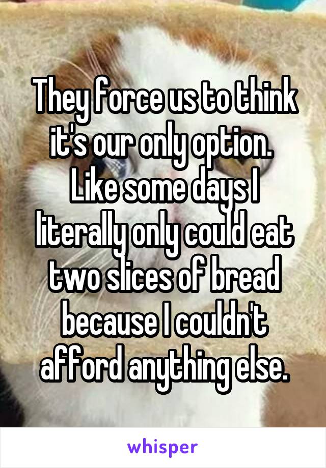 They force us to think it's our only option. 
Like some days I literally only could eat two slices of bread because I couldn't afford anything else.