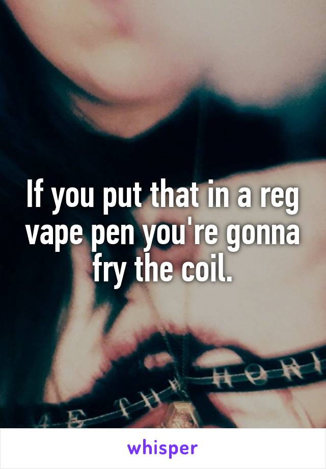 If you put that in a reg vape pen you're gonna fry the coil.