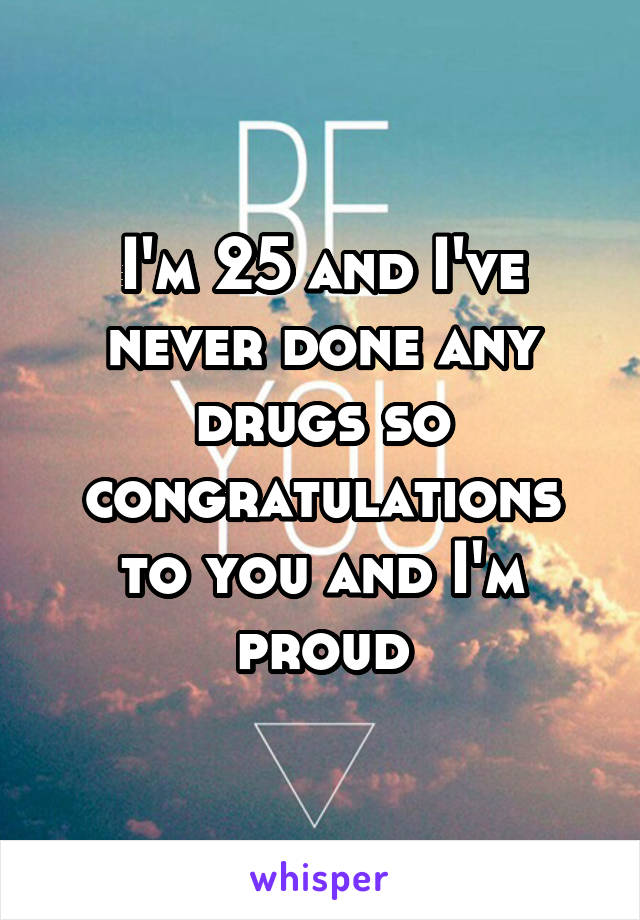 I'm 25 and I've never done any drugs so congratulations to you and I'm proud