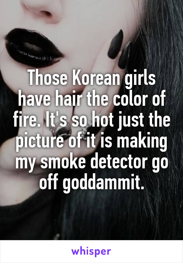 Those Korean girls have hair the color of fire. It's so hot just the picture of it is making my smoke detector go off goddammit.